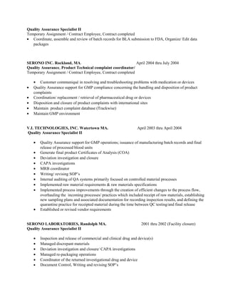 Quality Assurance Specialist II
Temporary Assignment / Contract Employee, Contract completed
• Coordinate, assemble and review of batch records for BLA submission to FDA, Organize/ Edit data
packages
SERONO INC. Rockland, MA. April 2004 thru July 2004
Quality Assurance, Product Technical complaint coordinator/
Temporary Assignment / Contract Employee, Contract completed
• Customer communiqué in resolving and troubleshooting problems with medication or devices
• Quality Assurance support for GMP compliance concerning the handling and disposition of product
complaints
• Coordination/ replacement / retrieval of pharmaceutical drug or devices
• Disposition and closure of product complaints with international sites
• Maintain product complaint database (Trackwise)
• Maintain GMP environment
V.I. TECHNOLOGIES, INC. Watertown MA. April 2003 thru April 2004
Quality Assurance Specialist II
• Quality Assurance support for GMP operations; issuance of manufacturing batch records and final
release of processed blood units
• Generate final product Certificates of Analysis (COA)
• Deviation investigation and closure
• CAPA investigations
• MRB coordinator
• Writing/ revising SOP’s
• Internal auditing of QA systems primarily focused on controlled material processes
• Implemented raw material requirements & raw materials specifications
• Implemented process improvements through the creation of efficient changes to the process flow,
overhauling the incoming processes/ practices which included receipt of raw materials, establishing
new sampling plans and associated documentation for recording inspection results, and defining the
quarantine practice for receipted material during the time between QC testing/and final release
• Established or revised vendor requirements
SERONO LABORATORIES, Randolph MA. 2001 thru 2002 (Facility closure)
Quality Assurance Specialist II
• Inspection and release of commercial and clinical drug and device(s)
• Managed discrepant materials
• Deviation investigation and closure/ CAPA investigations
• Managed re-packaging operations
• Coordinator of the returned investigational drug and device
• Document Control, Writing and revising SOP’s
 