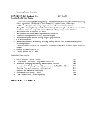• Processing Product Complaints
BIOMERIEUX, INC. Rockland MA. 1989 thru 2001
Incoming Quality Coordinator
• Assisted with launching the Incoming Quality Control department by creating documentation detailing
critical requirements for all materials that would be used to manufacture GMP material
• Established and implemented quality test procedures and documentation requirements.
• Managed the Incoming Quality Control department via Quality oversight of all critical and non-critical
inventories, (antibodies, conjugates, serums, chemicals, labeling and packaging materials).
• Managed deviation investigation and closure
• Managed non-conforming and discrepant materials inventories
• Established and implemented the Dock To Stock Program
• Monitor mold injected plastics, labeling and packaging materials.
• CAPA investigations
• Demonstrated expertise in enhancing profits by lowering material costs and implementing quality
assurance programs.
• Responsible for the reduction non-conformities from approximately 80% in 1991 to approximately 5%
in 1995
• Creation and/or revision of SOP’s.
• Auditing, internal and ISO 9001
Professional Development:
• GMP Compliance Auditor training 2009
• Validation and Qualification Compliance Requirements 2009
• Preparation, Packaging and Labeling of Clinical Trial Materials 2008
• International GMP’s: Complying with Requirements in the US, EU, and Japan 2007
• Mastering Your Performance as a QA Professional 2007
• Hands-on, Bio-Manufacturing Training 2007
• Pharmaceutical Technology Transfer 2007
• ASQC Introduction to Quality Engineering 2000
.
REFERENCES UPON REQUEST
 