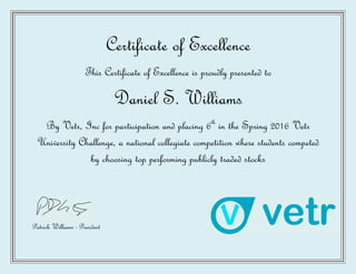 Certificate of Excellence
This Certificate of Excellence is proudly presented to
Daniel S. Williams
By Vetr, Inc for participation and placing 6th
in the Spring 2016 Vetr
University Challenge, a national collegiate competition where students competed
by choosing top performing publicly traded stocks
Patrick Williams - President
 