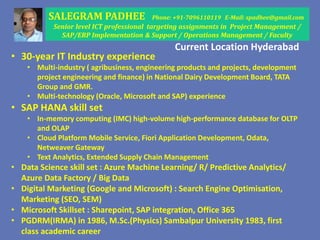 SALEGRAM PADHEE Phone: +91-7096110119 E-Mail: spadhee@gmail.com
Senior level ICT professional targeting assignments in Project Management /
SAP/ERP Implementation & Support / Operations Management / Faculty
• 30-year IT Industry experience
• Multi-industry ( agribusiness, engineering products and projects, development
project engineering and finance) in National Dairy Development Board, TATA
Group and GMR.
• Multi-technology (Oracle, Microsoft and SAP) experience
• SAP HANA skill set
• In-memory computing (IMC) high-volume high-performance database for OLTP
and OLAP
• Cloud Platform Mobile Service, Fiori Application Development, Odata,
Netweaver Gateway
• Text Analytics, Extended Supply Chain Management
• Data Science skill set : Azure Machine Learning/ R/ Predictive Analytics/
Azure Data Factory / Big Data
• Digital Marketing (Google and Microsoft) : Search Engine Optimisation,
Marketing (SEO, SEM)
• Microsoft Skillset : Sharepoint, SAP integration, Office 365
• PGDRM(IRMA) in 1986, M.Sc.(Physics) Sambalpur University 1983, first
class academic career
Current Location Hyderabad
 
