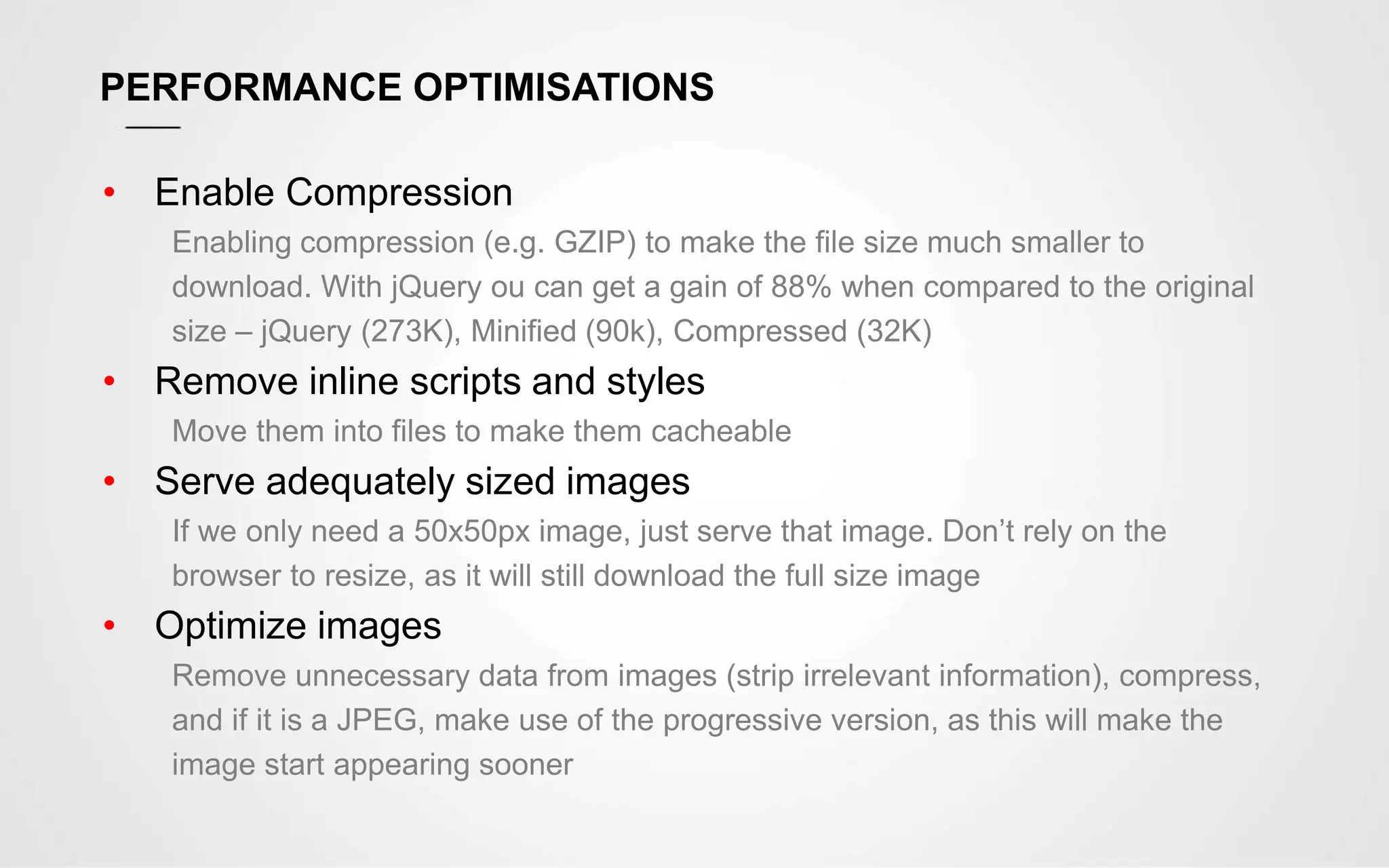 PERFORMANCE OPTIMISATIONS
• Enable Compression
Enabling compression (e.g. GZIP) to make the file size much smaller to
download. With jQuery ou can get a gain of 88% when compared to the original
size – jQuery (273K), Minified (90k), Compressed (32K)
• Remove inline scripts and styles
Move them into files to make them cacheable
• Serve adequately sized images
If we only need a 50x50px image, just serve that image. Don’t rely on the
browser to resize, as it will still download the full size image
• Optimize images
Remove unnecessary data from images (strip irrelevant information), compress,
and if it is a JPEG, make use of the progressive version, as this will make the
image start appearing sooner
 