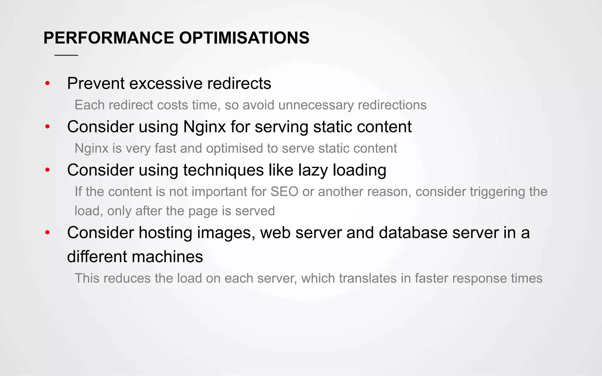 PERFORMANCE OPTIMISATIONS
• Prevent excessive redirects
Each redirect costs time, so avoid unnecessary redirections
• Consider using Nginx for serving static content
Nginx is very fast and optimised to serve static content
• Consider using techniques like lazy loading
If the content is not important for SEO or another reason, consider triggering the
load, only after the page is served
• Consider hosting images, web server and database server in a
different machines
This reduces the load on each server, which translates in faster response times
 