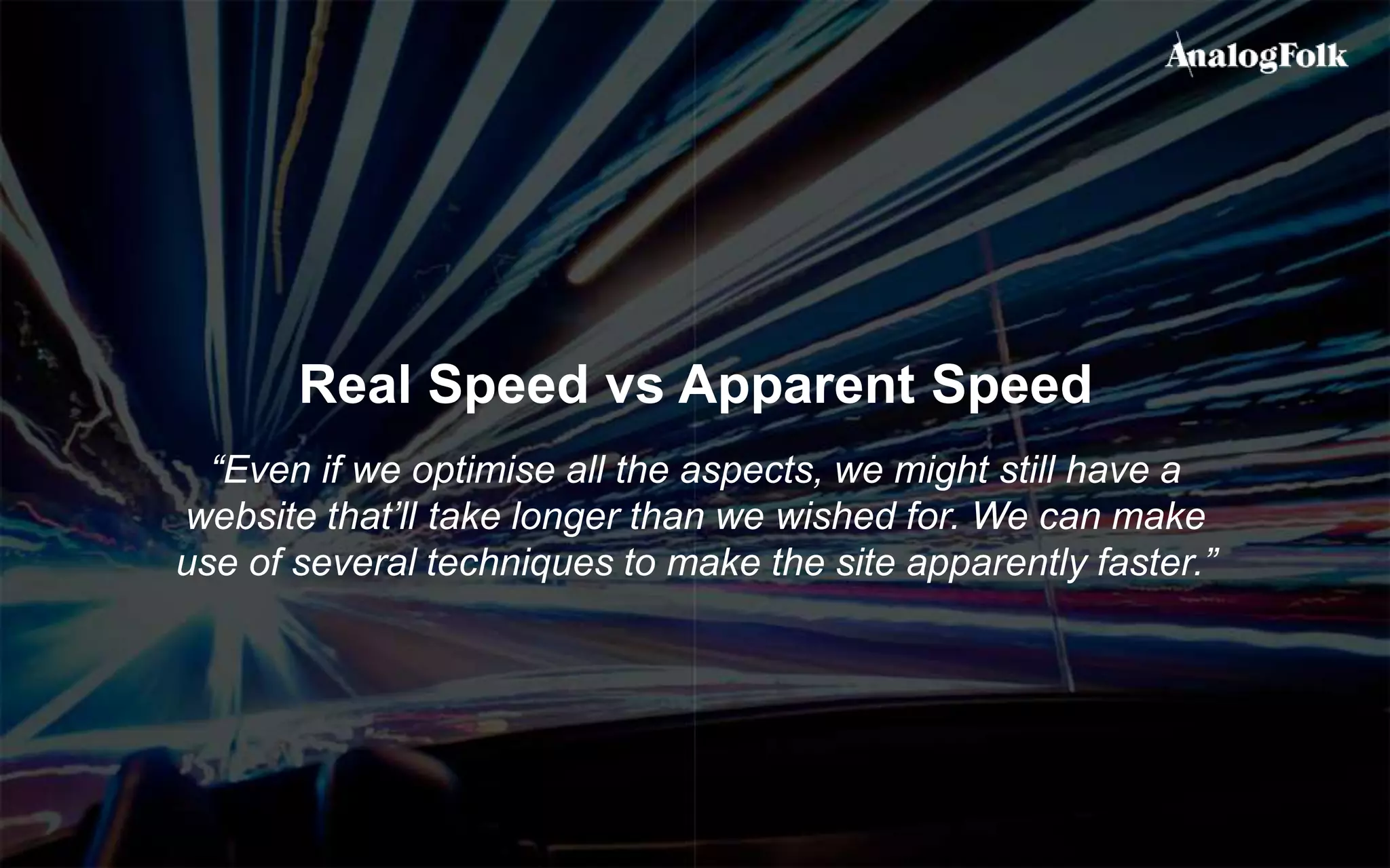 Real Speed vs Apparent Speed
“Even if we optimise all the aspects, we might still have a
website that’ll take longer than we wished for. We can make
use of several techniques to make the site apparently faster.”
 