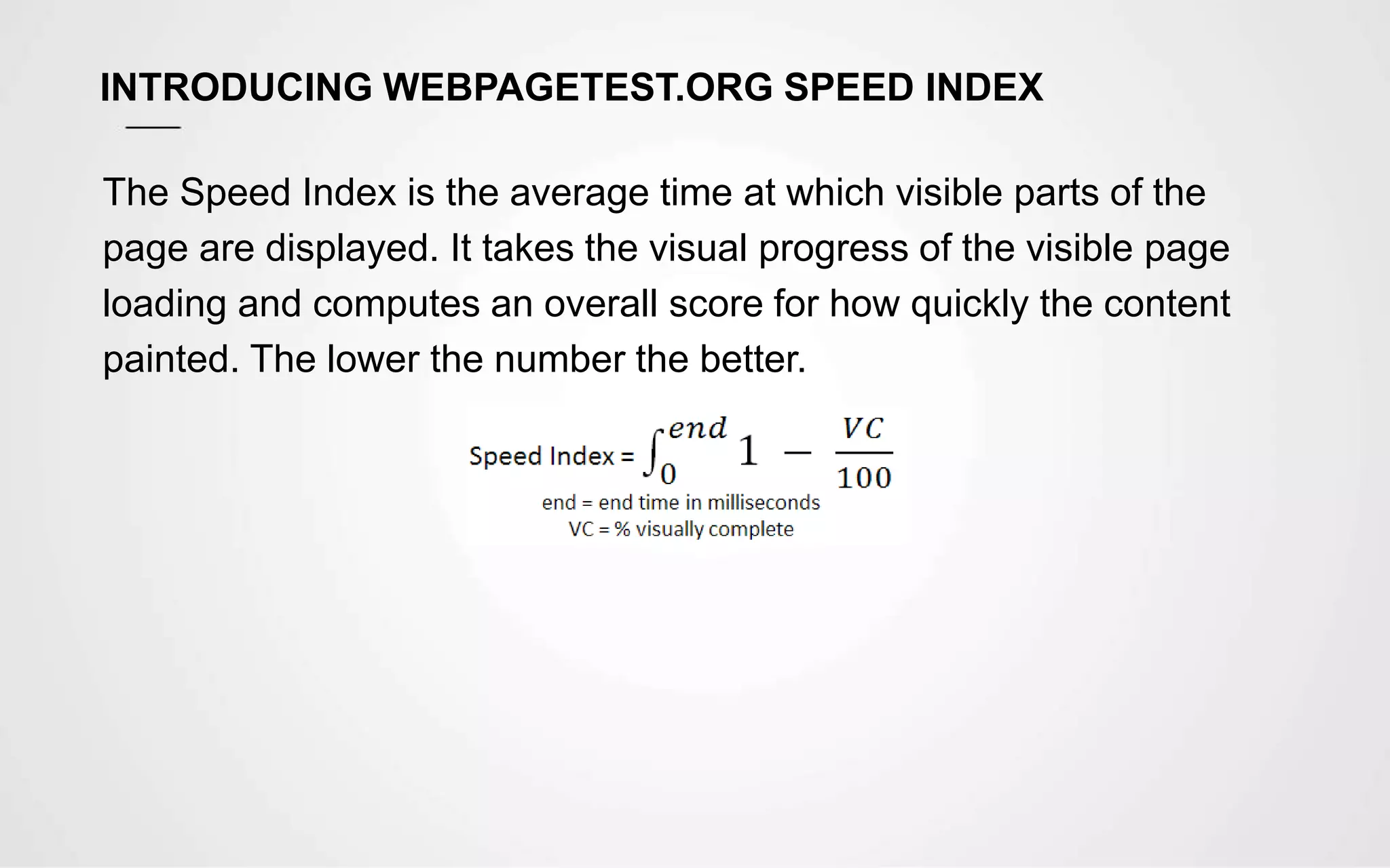 INTRODUCING WEBPAGETEST.ORG SPEED INDEX
The Speed Index is the average time at which visible parts of the
page are displayed. It takes the visual progress of the visible page
loading and computes an overall score for how quickly the content
painted. The lower the number the better.
 