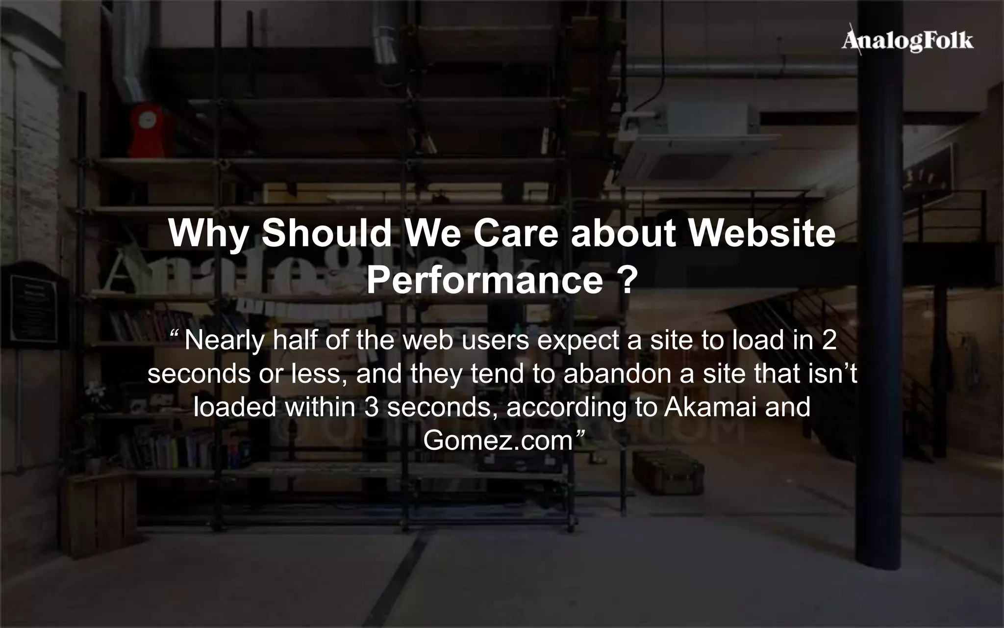 Why Should We Care about Website
Performance ?
“ Nearly half of the web users expect a site to load in 2
seconds or less, and they tend to abandon a site that isn’t
loaded within 3 seconds, according to Akamai and
Gomez.com”
 