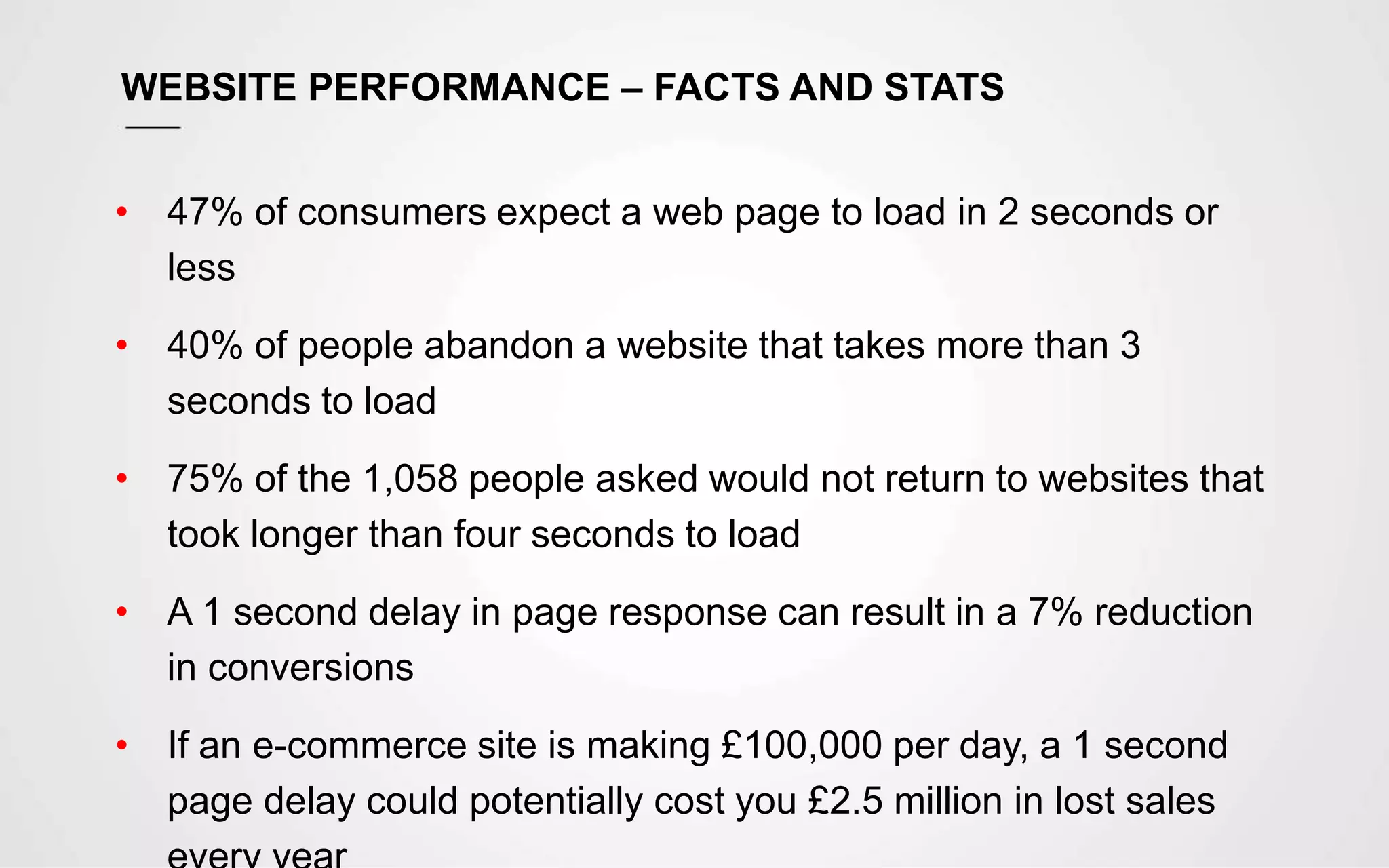 WEBSITE PERFORMANCE – FACTS AND STATS
• 47% of consumers expect a web page to load in 2 seconds or
less
• 40% of people abandon a website that takes more than 3
seconds to load
• 75% of the 1,058 people asked would not return to websites that
took longer than four seconds to load
• A 1 second delay in page response can result in a 7% reduction
in conversions
• If an e-commerce site is making £100,000 per day, a 1 second
page delay could potentially cost you £2.5 million in lost sales
 