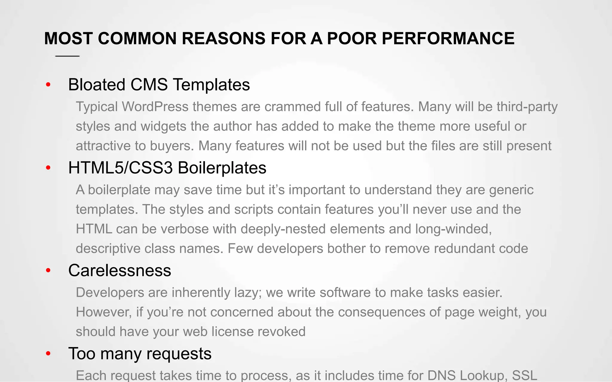 MOST COMMON REASONS FOR A POOR PERFORMANCE
• Bloated CMS Templates
Typical WordPress themes are crammed full of features. Many will be third-party
styles and widgets the author has added to make the theme more useful or
attractive to buyers. Many features will not be used but the files are still present
• HTML5/CSS3 Boilerplates
A boilerplate may save time but it’s important to understand they are generic
templates. The styles and scripts contain features you’ll never use and the
HTML can be verbose with deeply-nested elements and long-winded,
descriptive class names. Few developers bother to remove redundant code
• Carelessness
Developers are inherently lazy; we write software to make tasks easier.
However, if you’re not concerned about the consequences of page weight, you
should have your web license revoked
• Too many requests
Each request takes time to process, as it includes time for DNS Lookup, SSL
 