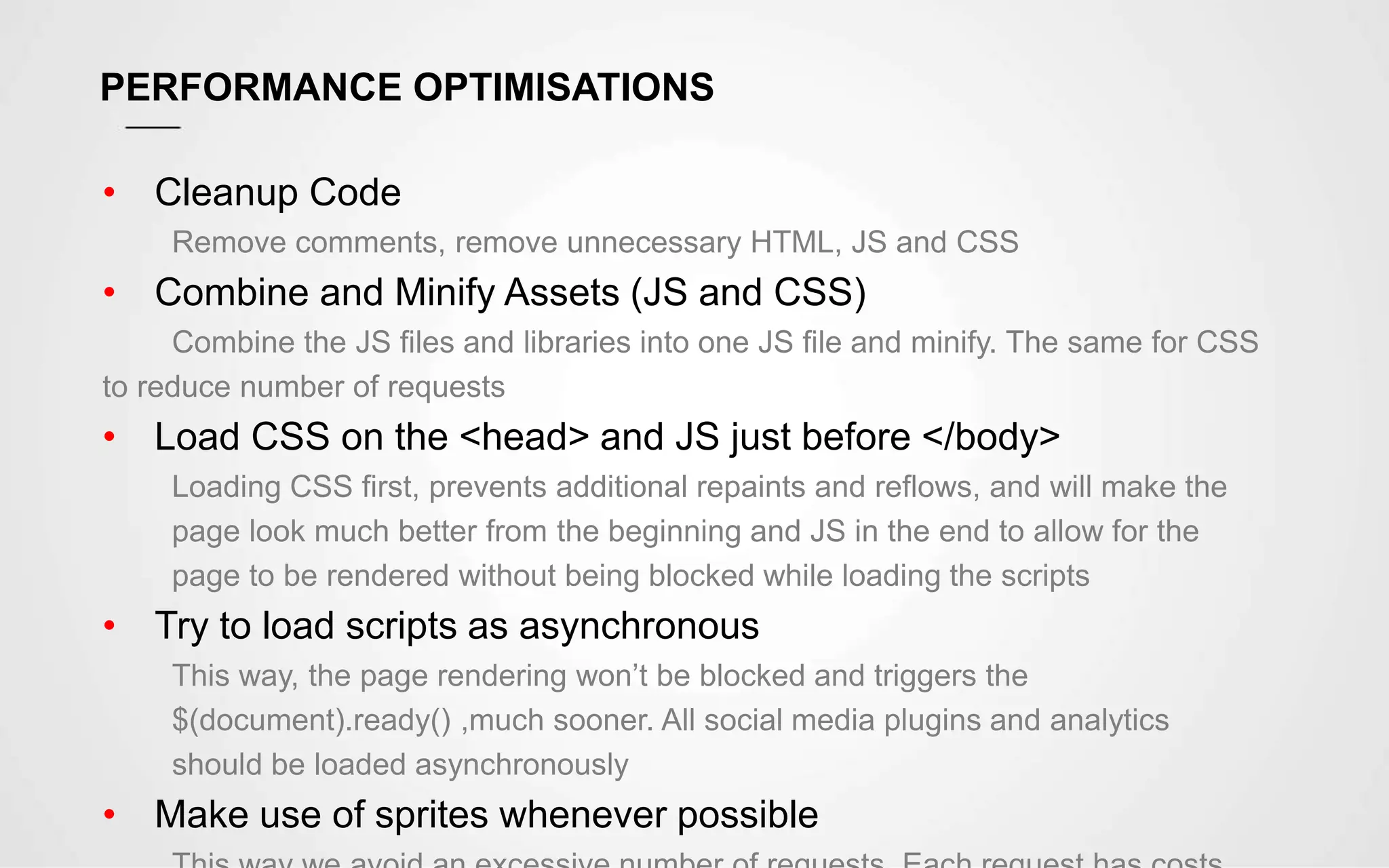 PERFORMANCE OPTIMISATIONS
• Cleanup Code
Remove comments, remove unnecessary HTML, JS and CSS
• Combine and Minify Assets (JS and CSS)
Combine the JS files and libraries into one JS file and minify. The same for CSS
to reduce number of requests
• Load CSS on the <head> and JS just before </body>
Loading CSS first, prevents additional repaints and reflows, and will make the
page look much better from the beginning and JS in the end to allow for the
page to be rendered without being blocked while loading the scripts
• Try to load scripts as asynchronous
This way, the page rendering won’t be blocked and triggers the
$(document).ready() ,much sooner. All social media plugins and analytics
should be loaded asynchronously
• Make use of sprites whenever possible
 