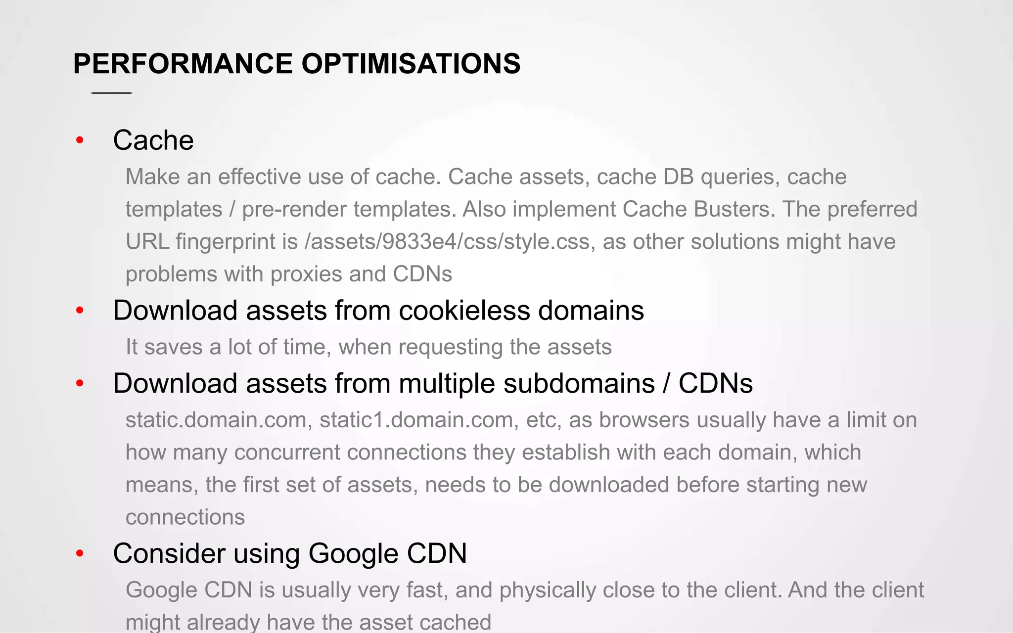 PERFORMANCE OPTIMISATIONS
• Cache
Make an effective use of cache. Cache assets, cache DB queries, cache
templates / pre-render templates. Also implement Cache Busters. The preferred
URL fingerprint is /assets/9833e4/css/style.css, as other solutions might have
problems with proxies and CDNs
• Download assets from cookieless domains
It saves a lot of time, when requesting the assets
• Download assets from multiple subdomains / CDNs
static.domain.com, static1.domain.com, etc, as browsers usually have a limit on
how many concurrent connections they establish with each domain, which
means, the first set of assets, needs to be downloaded before starting new
connections
• Consider using Google CDN
Google CDN is usually very fast, and physically close to the client. And the client
might already have the asset cached
 