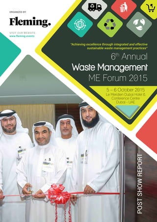 6th
Annual
Waste Management
ME Forum 2015
POSTSHOWREPORT
“Achieving excellence through integrated and effective
sustainable waste management practices”
5 – 6 October 2015
Le Meridien Dubai Hotel &
Conference Centre
Dubai - UAE
VISIT OUR WEBSITE:
www.fleming.events
ORGANIZED BY:
 