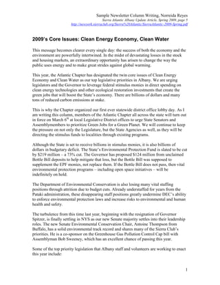 Sample Newsletter Column Writing, Norreida Reyes
Sierra Atlantic Albany Update Article, Spring 2009, page 5
http://newyork.sierraclub.org/Sierra%20Atlantic/SierraAtlantic-2009-Spring.pdf
1
2009’s Core Issues: Clean Energy Economy, Clean Water
This message becomes clearer every single day: the success of both the economy and the
environment are powerfully intertwined. In the midst of devastating losses in the stock
and housing markets, an extraordinary opportunity has arisen to change the way the
public uses energy and to make great strides against global warming.
This year, the Atlantic Chapter has designated the twin core issues of Clean Energy
Economy and Clean Water as our top legislative priorities in Albany. We are urging
legislators and the Governor to leverage federal stimulus monies in direct spending on
clean energy technologies and other ecological restoration investments that create the
green jobs that will boost the State’s economy. There are billions of dollars and many
tons of reduced carbon emissions at stake.
This is why the Chapter organized our first ever statewide district office lobby day. As I
am writing this column, members of the Atlantic Chapter all across the state will turn out
in force on March 6th
at local Legislative District offices to urge State Senators and
Assemblymembers to prioritize Green Jobs for a Green Planet. We will continue to keep
the pressure on not only the Legislature, but the State Agencies as well, as they will be
directing the stimulus funds to localities through existing programs.
Although the State is set to receive billions in stimulus monies, it is also billions of
dollars in budgetary deficit. The State’s Environmental Protection Fund is slated to be cut
by $219 million – a 73% cut. The Governor has proposed $124 million from unclaimed
Bottle Bill deposits to help mitigate that loss, but the Bottle Bill was supposed to
supplement the EPF monies, not replace them. If the Bottle Bill does not pass, then vital
environmental protection programs – including open space initiatives – will be
indefinitely on hold.
The Department of Environmental Conservation is also losing many vital staffing
positions through attrition due to budget cuts. Already understaffed for years from the
Pataki administration, these disappearing staff positions greatly undermine DEC’s ability
to enforce environmental protection laws and increase risks to environmental and human
health and safety.
The turbulence from this time last year, beginning with the resignation of Governor
Spitzer, is finally settling in NYS as our new Senate majority settles into their leadership
roles. The new Senate Environmental Conservation Chair, Antoine Thompson from
Buffalo, has a solid environmental track record and shares many of the Sierra Club’s
priorities. He is a co-sponsor on the Greenhouse Gas Pollution Control Cap bill with
Assemblyman Bob Sweeney, which has an excellent chance of passing this year.
Some of the top priority legislation that Albany staff and volunteers are working to enact
this year include:
 