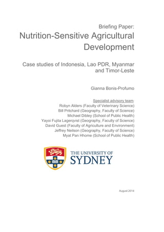 Briefing Paper: 
Nutrition-Sensitive Agricultural 
Development 
Case studies of Indonesia, Lao PDR, Myanmar 
and Timor-Leste 
Gianna Bonis-Profumo 
Specialist advisory team: 
Robyn Alders (Faculty of Veterinary Science) 
Bill Pritchard (Geography, Faculty of Science) 
Michael Dibley (School of Public Health) 
Yayoi Fujita Lagerqvist (Geography, Faculty of Science) 
David Guest (Faculty of Agriculture and Environment) 
Jeffrey Neilson (Geography, Faculty of Science) 
Myat Pan Hhome (School of Public Health) 
August 2014 
 