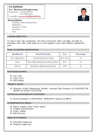 CAREER OBJECTIVE
To work in a firm with a professional work driven environment where I can utilize and apply my
knowledge, skills which would enable me as a fresh graduate to grow while fulfilling organizational
goals.
BASIC ACADEMIC CREDENTIALS
Qualification Board/University Year Percentage
B.E. (Mechanical) National Engineering College 2011-2015 70
H.S.C Rose Mary Matriculation Hr.Sec School 2011 93
S.S.L.C Don Bosco Matriculation School 2009 92
SOFTWARE KNOWN
 Auto CAD
 Catia V5 R11
 MEP Drafting
PROJECT DONE
 Fabrication of Brick Manufacturing Machine– Increasing Mass Production by CHANGING THE
DESIGN OF SCREW CONVEYOR.
NATIONAL CONFERENCE ATTENDED
 Recent development in INDUSTRIAL TRIBOLOGY sponsored by BRNS
INTERPERSONAL SKILLS
 Eager in studying various science miracles
 Confident and Determined
 Positive Attitude
 Kind and Loyal
AREA OF INTEREST
 Automobile Engineering
 Production Engineering
Present Address:
2, Kalungu Chinna Mohideen Street
Melapalayam
Tirunelveli - 627005
Tami Nadu
India
-–
S.S.AMMAR
B.E. Mechanical Engineering
Contact No. : +91 8122947211
: +91 9994574412
E-mail ID : ssammar114@gmail.com
 