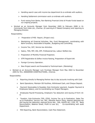  Handling search case with income tax department & co-ordinate with auditors.
 Handling Settlement commission work co-ordinate with auditors.
 Fund raising from Banks, Non-Banking Financial Units & Private Funds based on
our ongoing projects.
 Worked as an Accounts Manager from December 2005 to February 2008 in Hi-
Commands Tech India Ltd., Chennai. (E-Learning & IT Based Company) and reporting to
Managing Director.
Responsibility:
 Preparation of MIS Report, (Project vice)
 Maintaining all Financial Activities, like, Fund Management, coordinating with
Bank functions, Receivable & Payable., Budgeting and Controlling.
 Income Tax, VAT, Service tax Activities.
 Salary, TDS, FBT, ESI, EPF, Professional tax, Labour Welfare tax.
 Preparation of Monthly Financial Projection.
 STPI Registration & Softex invoice Raising, Preparation of Export bill.
 Foreign Currency Operation.
 New Project search and forwarded to Technical team. (Marketing)
 Worked as an Accounts Manager cum Purchase Manager from May 2003 to November
2005 for M/s. ANNANMAR CONSTRUCTIONS., Chennai.
Responsibility:
 Reporting directly to Managing Partner day to day accounts involving with Cash
 Bank Operations; Maintain OD Facilities, Withdrawal Cash, and Cheque Deposit.
 Payment Receivables & Payables (Sub Contractor payment, Supplier Payment &
Employees Salary), and Co-coordinating our Project Managers.
 Employees Payroll Processing, Employers Tax deduction and issuing of Form 16-
A.
 Taxation, Sub-Contractor TDS, ETDS, Income Tax up to finalization, Sales Tax
up to finalization, Service Tax, FBT, (Monthly Return filing, Deposit deducted tax
and issuing tax deduction required forms like., 16A, XXXVII etc.,) ESI, PF, Bank
Reconciliation, Balance Sheet, Profit & Loss A/c, Co-coordinating with audit
Department.
 MIS Reporting, Bank Reconciliation, Cash Flow Statement.
 