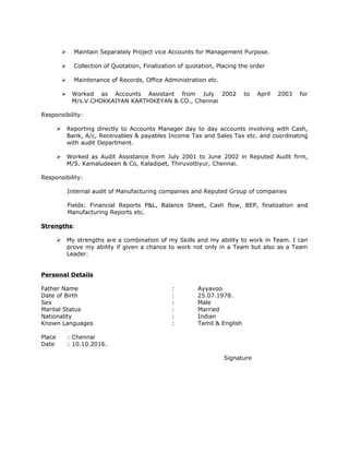  Maintain Separately Project vice Accounts for Management Purpose.
 Collection of Quotation, Finalization of quotation, Placing the order
 Maintenance of Records, Office Administration etc.
 Worked as Accounts Assistant from July 2002 to April 2003 for
M/s.V.CHOKKAIYAN KARTHIKEYAN & CO., Chennai
Responsibility:
 Reporting directly to Accounts Manager day to day accounts involving with Cash,
Bank, A/c, Receivables & payables Income Tax and Sales Tax etc. and coordinating
with audit Department.
 Worked as Audit Assistance from July 2001 to June 2002 in Reputed Audit firm,
M/S. Kamaludeeen & Co, Kaladipet, Thiruvottiyur, Chennai.
Responsibility:
Internal audit of Manufacturing companies and Reputed Group of companies
Fields: Financial Reports P&L, Balance Sheet, Cash flow, BEP, finalization and
Manufacturing Reports etc.
Strengths:
 My strengths are a combination of my Skills and my ability to work in Team. I can
prove my ability if given a chance to work not only in a Team but also as a Team
Leader.
Personal Details
Father Name : Ayyavoo
Date of Birth : 25.07.1978.
Sex : Male
Marital Status : Married
Nationality : Indian
Known Languages : Tamil & English
Place : Chennai
Date : 10.10.2016.
Signature
 