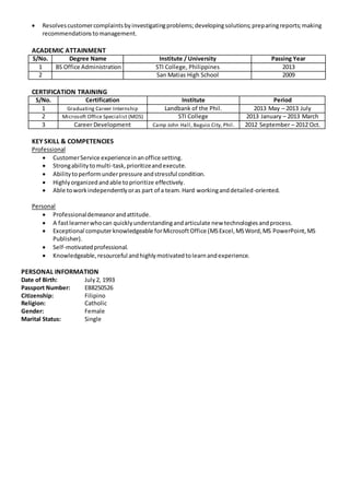  Resolvescustomercomplaintsbyinvestigatingproblems;developingsolutions;preparingreports;making
recommendationstomanagement.
ACADEMIC ATTAINMENT
S/No. Degree Name Institute / University Passing Year
1 BS Office Administration STI College, Philippines 2013
2 San Matias High School 2009
CERTIFICATION TRAINING
S/No. Certification Institute Period
1 Graduating Career Internship Landbank of the Phil. 2013 May – 2013 July
2 Microsoft Office Specialist (MOS) STI College 2013 January – 2013 March
3 Career Development Camp John Hall, Baguio City, Phil. 2012 September – 2012 Oct.
KEY SKILL & COMPETENCIES
Professional
 CustomerService experienceinanoffice setting.
 Strongabilitytomulti-task,prioritizeandexecute.
 Abilitytoperformunderpressure andstressful condition.
 Highlyorganizedandable toprioritize effectively.
 Able toworkindependentlyoras part of a team.Hard workinganddetailed-oriented.
Personal
 Professionaldemeanorandattitude.
 A fastlearnerwhocan quicklyunderstandingandarticulate new technologiesandprocess.
 Exceptional computerknowledgeable forMicrosoftOffice (MSExcel,MSWord,MS PowerPoint,MS
Publisher).
 Self-motivatedprofessional.
 Knowledgeable,resourceful andhighlymotivatedtolearnandexperience.
PERSONAL INFORMATION
Date of Birth: July2, 1993
Passport Number: EB8250526
Citizenship: Filipino
Religion: Catholic
Gender: Female
Marital Status: Single
 