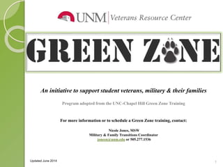 1 
An initiative to support student veterans, military & their families 
Program adopted from the UNC-Chapel Hill Green Zone Training 
For more information or to schedule a Green Zone training, contact: 
Nicole Jones, MSW 
Military & Family Transitions Coordinator 
jonesn@unm.edu or 505.277.1536 
Updated June 2014 
 