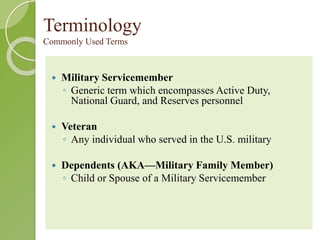 Terminology 
Commonly Used Terms 
 Military Servicemember 
◦ Generic term which encompasses Active Duty, 
National Guard, and Reserves personnel 
 Veteran 
◦ Any individual who served in the U.S. military 
 Dependents (AKA—Military Family Member) 
◦ Child or Spouse of a Military Servicemember 
 