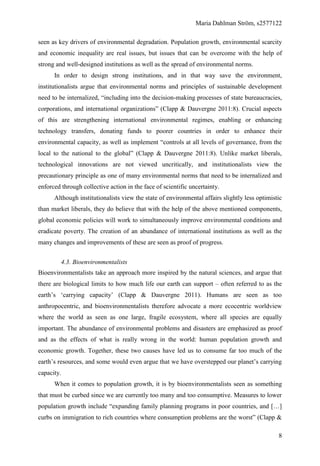 Maria Dahlman Ström, s2577122
8
seen as key drivers of environmental degradation. Population growth, environmental scarcity
and economic inequality are real issues, but issues that can be overcome with the help of
strong and well-designed institutions as well as the spread of environmental norms.
In order to design strong institutions, and in that way save the environment,
institutionalists argue that environmental norms and principles of sustainable development
need to be internalized, “including into the decision-making processes of state bureaucracies,
corporations, and international organizations” (Clapp & Dauvergne 2011:8). Crucial aspects
of this are strengthening international environmental regimes, enabling or enhancing
technology transfers, donating funds to poorer countries in order to enhance their
environmental capacity, as well as implement “controls at all levels of governance, from the
local to the national to the global” (Clapp & Dauvergne 2011:8). Unlike market liberals,
technological innovations are not viewed uncritically, and institutionalists view the
precautionary principle as one of many environmental norms that need to be internalized and
enforced through collective action in the face of scientific uncertainty.
Although institutionalists view the state of environmental affairs slightly less optimistic
than market liberals, they do believe that with the help of the above mentioned components,
global economic policies will work to simultaneously improve environmental conditions and
eradicate poverty. The creation of an abundance of international institutions as well as the
many changes and improvements of these are seen as proof of progress.
4.3. Bioenvironmentalists
Bioenvironmentalists take an approach more inspired by the natural sciences, and argue that
there are biological limits to how much life our earth can support – often referred to as the
earth’s ‘carrying capacity’ (Clapp & Dauvergne 2011). Humans are seen as too
anthropocentric, and bioenvironmentalists therefore advocate a more ecocentric worldview
where the world as seen as one large, fragile ecosystem, where all species are equally
important. The abundance of environmental problems and disasters are emphasized as proof
and as the effects of what is really wrong in the world: human population growth and
economic growth. Together, these two causes have led us to consume far too much of the
earth’s resources, and some would even argue that we have overstepped our planet’s carrying
capacity.
When it comes to population growth, it is by bioenvironmentalists seen as something
that must be curbed since we are currently too many and too consumptive. Measures to lower
population growth include “expanding family planning programs in poor countries, and […]
curbs on immigration to rich countries where consumption problems are the worst” (Clapp &
 