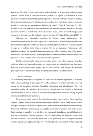 Maria Dahlman Ström, s2577122
9
Dauvergne 2011:11). Coercive government policies in order to achieve this goal are seen as
justified. Further, when it comes to economic growth, it is argued to be based on a faulty
economic assumption that infinite economic growth is possible with finite resources. Instead,
bioenvironmentalists argue, “a relentless drive to produce ever more in the name of economic
growth is exhausting our resources and polluting the planet” (Clapp & Dauvergne 2011:10).
In order to solve the problem of the constant strive for economic growth, we need to “revamp
economic models to include the notion of physical limits, which involved changing our
measures of ‘progress’ and the methods we use to promote it” (Clapp & Dauvergne 2011:11).
Although not commonly engaging in debates about globalization, the
bioenvironmentalists that do would argue that it contributes to further overconsumption and
environmental degradation. Indeed, it enhances economic growth, but since economic growth
is seen as a problem rather than a solution, this is not desirable. Furthermore, with
globalization comes the spread of Western consumption habits into other parts of the world,
as well as a ‘race to the bottom’, enabling the move of environmentally harmful production
processes to poor countries with fewer environmental regulations.
The bioenvironmentalist worldview is a rather gloomy one, where more is wrong than
right and where the proposed measures for improvement are complicated and long-term.
However, bioenvironmentalists might also be more realistic, and perhaps the solutions
proposed would be more effective than those of market liberals or institutionalists.
4.4. Social Greens
As indicated by their name, social greens see social and environmental problems as two sides
of the same coin (Clapp & Dauvergne 2011). The root causes of all environmental issues are
argued to be capitalism, injustice, inequality, domination and globalization. The ever
expanding quality of capitalism, accelerated by globalization and leading to increasing
industrialization, is seen as a cause of overconsumption by the rich while also forcing the poor
into unsustainable resource extraction.
Social greens share many of the bioenvironmentalist views, such as those regarding
carrying capacity, globalization and overconsumption. However, these problems are viewed
through a more post-colonial/social justice lens, where the main problem lies with the wealthy
Westerners and their ever increasing and complex domination over other parts of the world.
Such injustice is argued to be what drives environmental degradation, and globalization is
seen as an intensifier of these processes, since it “exacerbates the inequality within and
between countries”, “reinforces the domination of the global rich and the marginalization of
women, indigenous peoples, and the poor”, “assists corporate exploitation of the developing
 