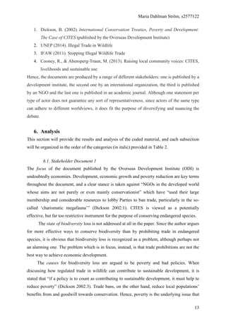 Maria Dahlman Ström, s2577122
13
1. Dickson, B. (2002). International Conservation Treaties, Poverty and Development:
The Case of CITES (published by the Overseas Development Institute)
2. UNEP (2014). Illegal Trade in Wildlife
3. IFAW (2011). Stopping Illegal Wildlife Trade
4. Cooney, R., & Abensperg‐Traun, M. (2013). Raising local community voices: CITES,
livelihoods and sustainable use
Hence, the documents are produced by a range of different stakeholders: one is published by a
development institute, the second one by an international organization, the third is published
by an NGO and the last one is published in an academic journal. Although one statement per
type of actor does not guarantee any sort of representativeness, since actors of the same type
can adhere to different worldviews, it does fit the purpose of diversifying and nuancing the
debate.
6. Analysis
This section will provide the results and analysis of the coded material, and each subsection
will be organized in the order of the categories (in italic) provided in Table 2.
6.1. Stakeholder Document 1
The focus of the document published by the Overseas Development Institute (ODI) is
undoubtedly economies. Development, economic growth and poverty reduction are key terms
throughout the document, and a clear stance is taken against “NGOs in the developed world
whose aims are not purely or even mainly conservationist” which have “used their large
membership and considerable resources to lobby Parties to ban trade, particularly in the so-
called ‘charismatic megafauna’” (Dickson 2002:1). CITES is viewed as a potentially
effective, but far too restrictive instrument for the purpose of conserving endangered species.
The state of biodiversity loss is not addressed at all in the paper. Since the author argues
for more effective ways to conserve biodiversity than by prohibiting trade in endangered
species, it is obvious that biodiversity loss is recognized as a problem, although perhaps not
an alarming one. The problem which is in focus, instead, is that trade prohibitions are not the
best way to achieve economic development.
The causes for biodiversity loss are argued to be poverty and bad policies. When
discussing how regulated trade in wildlife can contribute to sustainable development, it is
stated that “if a policy is to count as contributing to sustainable development, it must help to
reduce poverty” (Dickson 2002:3). Trade bans, on the other hand, reduce local populations’
benefits from and goodwill towards conservation. Hence, poverty is the underlying issue that
 