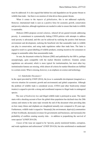 Maria Dahlman Ström, s2577122
14
must be addressed. It is also argued that habitat loss and degradation are far greater threats to
wildlife than trade – but there is no mention of what drives these greater threats.
When it comes to the impacts of globalization, this is not addressed explicitly.
However, international trade is seen as a positive force for economic growth, conservation
and poverty reduction, although regulations are needed in order to ensure that trade in wildlife
is sustainable.
Dickson (2002) proposes several solutions, whereof all are geared towards addressing
poverty. A commitment to systematically linking CITES policies with attempts to address
rural poverty is advocated, and this can be achieved by realizing the positive link between
environment and development, realizing the beneficial role that sustainable trade in wildlife
can play in conservation, and using trade regulations rather than trade bans. The latter is
argued to result in a green-labelling of wildlife products, creating incentives for consumers to
engage in sustainable rather than unsustainable trade.
In sum, the document written by Dickson (2002) and published by the ODI is, perhaps
unsurprisingly, quite compatible with the market liberalist worldview. Granted, certain
regulations are advocated, which is more typical for institutionalists, but most other key
institutionalist features are missing, while almost all criteria for market liberalism are fulfilled
to a certain extent. What is missing, however, is an emphasis on science and technology.
6.2. Stakeholder Document 2
In the report provided by UNEP (2014), the focus is sustainable development (imagined as a
win-win situation for economic growth and environment) and global cooperation. Although
the problem of wildlife trade is considered severe, CITES (and other biodiversity related
treaties) is argued to provide a strong and coordinated response to illegal trade in endangered
species.
The state of biodiversity loss and illegal wildlife trade is portrayed as acute. The report
starts with a shocking account of how the global rhino population has declined since the 20th
century and returns to the same topic towards the end of the document when providing data
on how many rhinos and elephants are slaughtered annually now compared to 20 years ago.
Furthermore, wildlife trade is argued to “threaten[s] the environment, deprive[s] communities
of their livelihoods, decrease[s] revenues for governments and businesses, and increase[s] the
probability of conflicts creating security risks – in addition to jeopardizing the survival of
some species” (UNEP 2014:28).
Causes of the issue are argued to be “poverty, poorly monitored borders, corruption,
and weak regulations and enforcement” (UNEP 2014:26), but also uninformed or uneducated
 