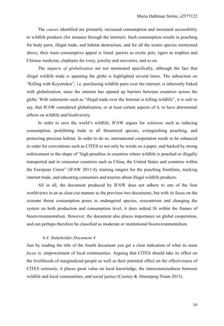 Maria Dahlman Ström, s2577122
16
The causes identified are primarily increased consumption and increased accessibility
to wildlife products (for instance through the internet). Such consumption results in poaching
for body parts, illegal trade, and habitat destruction, and for all the iconic species mentioned
above, their main consumptive appeal is listed: parrots as exotic pets, tigers as trophies and
Chinese medicine, elephants for ivory, jewelry and souvenirs, and so on.
The impacts of globalization are not mentioned specifically, although the fact that
illegal wildlife trade is spanning the globe is highlighted several times. The subsection on
“Killing with Keystrokes”, i.e. purchasing wildlife parts over the internet, is inherently linked
with globalization, since the internet has opened up barriers between countries across the
globe. With statements such as “illegal trade over the Internet is killing wildlife”, it is safe to
say, that IFAW considered globalization, or at least certain aspects of it, to have detrimental
effects on wildlife and biodiversity.
In order to save the world’s wildlife, IFAW argues for solutions such as reducing
consumption, prohibiting trade in all threatened species, extinguishing poaching, and
protecting precious habitat. In order to do so, international cooperation needs to be enhanced
in order for conventions such as CITES to not only be words on a paper, and backed by strong
enforcement in the shape of “high penalties in countries where wildlife is poached or illegally
transported and in consumer countries such as China, the United States and countries within
the European Union” (IFAW 2011:4), training rangers for the poaching frontlines, tracking
internet trade, and educating consumers and tourists about illegal wildlife products.
All in all, the document produced by IFAW does not adhere to one of the four
worldviews in an as clear-cut manner as the previous two documents, but with its focus on the
extreme threat consumption poses to endangered species, ecocentrism and changing the
system on both production and consumption level, it does indeed fit within the frames of
bioenvironmentalism. However, the document also places importance on global cooperation,
and can perhaps therefore be classified as moderate or institutional bioenvironmentalism.
6.4. Stakeholder Document 4
Just by reading the title of the fourth document you get a clear indication of what its main
focus is: empowerment of local communities. Arguing that CITES should take its effect on
the livelihoods of marginalized people as well as their potential effect on the effectiveness of
CITES seriously, it places great value on local knowledge, the interconnectedness between
wildlife and local communities, and social justice (Cooney & Abensperg-Traun 2013).
 