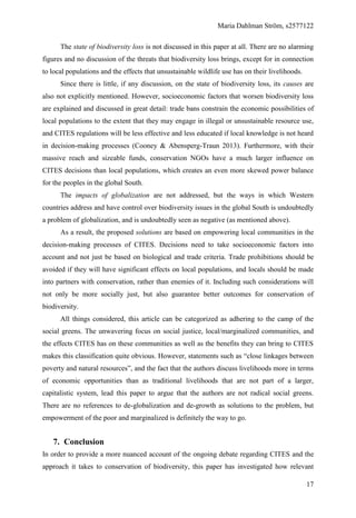Maria Dahlman Ström, s2577122
17
The state of biodiversity loss is not discussed in this paper at all. There are no alarming
figures and no discussion of the threats that biodiversity loss brings, except for in connection
to local populations and the effects that unsustainable wildlife use has on their livelihoods.
Since there is little, if any discussion, on the state of biodiversity loss, its causes are
also not explicitly mentioned. However, socioeconomic factors that worsen biodiversity loss
are explained and discussed in great detail: trade bans constrain the economic possibilities of
local populations to the extent that they may engage in illegal or unsustainable resource use,
and CITES regulations will be less effective and less educated if local knowledge is not heard
in decision-making processes (Cooney & Abensperg-Traun 2013). Furthermore, with their
massive reach and sizeable funds, conservation NGOs have a much larger influence on
CITES decisions than local populations, which creates an even more skewed power balance
for the peoples in the global South.
The impacts of globalization are not addressed, but the ways in which Western
countries address and have control over biodiversity issues in the global South is undoubtedly
a problem of globalization, and is undoubtedly seen as negative (as mentioned above).
As a result, the proposed solutions are based on empowering local communities in the
decision-making processes of CITES. Decisions need to take socioeconomic factors into
account and not just be based on biological and trade criteria. Trade prohibitions should be
avoided if they will have significant effects on local populations, and locals should be made
into partners with conservation, rather than enemies of it. Including such considerations will
not only be more socially just, but also guarantee better outcomes for conservation of
biodiversity.
All things considered, this article can be categorized as adhering to the camp of the
social greens. The unwavering focus on social justice, local/marginalized communities, and
the effects CITES has on these communities as well as the benefits they can bring to CITES
makes this classification quite obvious. However, statements such as “close linkages between
poverty and natural resources”, and the fact that the authors discuss livelihoods more in terms
of economic opportunities than as traditional livelihoods that are not part of a larger,
capitalistic system, lead this paper to argue that the authors are not radical social greens.
There are no references to de-globalization and de-growth as solutions to the problem, but
empowerment of the poor and marginalized is definitely the way to go.
7. Conclusion
In order to provide a more nuanced account of the ongoing debate regarding CITES and the
approach it takes to conservation of biodiversity, this paper has investigated how relevant
 