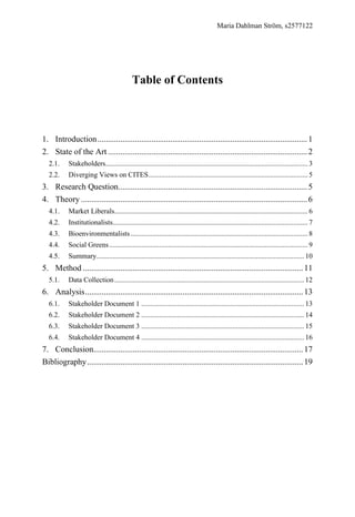 Maria Dahlman Ström, s2577122
Table of Contents
2.1. Stakeholders................................................................................................................. 3
2.2. Diverging Views on CITES......................................................................................... 5
4.1. Market Liberals............................................................................................................ 6
4.2. Institutionalists............................................................................................................. 7
4.3. Bioenvironmentalists................................................................................................... 8
4.4. Social Greens............................................................................................................... 9
4.5. Summary.................................................................................................................... 10
5.1. Data Collection.......................................................................................................... 12
6.1. Stakeholder Document 1 ........................................................................................... 13
6.2. Stakeholder Document 2 ........................................................................................... 14
6.3. Stakeholder Document 3 ........................................................................................... 15
6.4. Stakeholder Document 4 ........................................................................................... 16
1. Introduction.....................................................................................................1
2. State of the Art ................................................................................................2
3. Research Question...........................................................................................5
4. Theory .............................................................................................................6
5. Method ..........................................................................................................11
6. Analysis.........................................................................................................13
7. Conclusion.....................................................................................................17
Bibliography........................................................................................................19
 