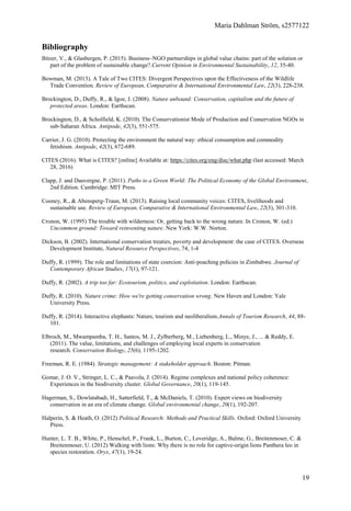 Maria Dahlman Ström, s2577122
19
Bibliography
Bitzer, V., & Glasbergen, P. (2015). Business–NGO partnerships in global value chains: part of the solution or
part of the problem of sustainable change?.Current Opinion in Environmental Sustainability, 12, 35-40.
Bowman, M. (2013). A Tale of Two CITES: Divergent Perspectives upon the Effectiveness of the Wildlife
Trade Convention. Review of European, Comparative & International Environmental Law, 22(3), 228-238.
Brockington, D., Duffy, R., & Igoe, J. (2008). Nature unbound: Conservation, capitalism and the future of
protected areas. London: Earthscan.
Brockington, D., & Scholfield, K. (2010). The Conservationist Mode of Production and Conservation NGOs in
sub‐Saharan Africa. Antipode, 42(3), 551-575.
Carrier, J. G. (2010). Protecting the environment the natural way: ethical consumption and commodity
fetishism. Antipode, 42(3), 672-689.
CITES (2016). What is CITES? [online] Available at: https://cites.org/eng/disc/what.php (last accessed: March
28, 2016)
Clapp, J. and Dauvergne, P. (2011). Paths to a Green World: The Political Economy of the Global Environment,
2nd Edition. Cambridge: MIT Press.
Cooney, R., & Abensperg‐Traun, M. (2013). Raising local community voices: CITES, livelihoods and
sustainable use. Review of European, Comparative & International Environmental Law, 22(3), 301-310.
Cronon, W. (1995) The trouble with wilderness: Or, getting back to the wrong nature. In Cronon, W. (ed.)
Uncommon ground: Toward reinventing nature. New York: W.W. Norton.
Dickson, B. (2002). International conservation treaties, poverty and development: the case of CITES. Overseas
Development Institute, Natural Resource Perspectives, 74, 1-4
Duffy, R. (1999). The role and limitations of state coercion: Anti‐poaching policies in Zimbabwe. Journal of
Contemporary African Studies, 17(1), 97-121.
Duffy, R. (2002). A trip too far: Ecotourism, politics, and exploitation. London: Earthscan.
Duffy, R. (2010). Nature crime: How we're getting conservation wrong. New Haven and London: Yale
University Press.
Duffy, R. (2014). Interactive elephants: Nature, tourism and neoliberalism.Annals of Tourism Research, 44, 88-
101.
Elbroch, M., Mwampamba, T. H., Santos, M. J., Zylberberg, M., Liebenberg, L., Minye, J., ... & Reddy, E.
(2011). The value, limitations, and challenges of employing local experts in conservation
research. Conservation Biology, 25(6), 1195-1202.
Freeman, R. E. (1984). Strategic management: A stakeholder approach. Boston: Pitman.
Gomar, J. O. V., Stringer, L. C., & Paavola, J. (2014). Regime complexes and national policy coherence:
Experiences in the biodiversity cluster. Global Governance, 20(1), 119-145.
Hagerman, S., Dowlatabadi, H., Satterfield, T., & McDaniels, T. (2010). Expert views on biodiversity
conservation in an era of climate change. Global environmental change, 20(1), 192-207.
Halperin, S. & Heath, O. (2012) Political Research: Methods and Practical Skills. Oxford: Oxford University
Press.
Hunter, L. T. B., White, P., Henschel, P., Frank, L., Burton, C., Loveridge, A., Balme, G., Breitenmoser, C. &
Breitenmoser, U. (2012) Walking with lions: Why there is no role for captive-origin lions Panthera leo in
species restoration. Oryx, 47(1), 19-24.
 
