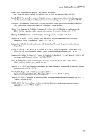 Maria Dahlman Ström, s2577122
20
IFAW (2011). Stopping Illegal Wildlife Trade. [online] Available at:
http://www.ifaw.org/sites/default/files/wildlife_trade_us_0.pdf (last accessed: March 28, 2016)
Igoe, J. (2010). The spectacle of nature in the global economy of appearances: Anthropological engagements
with the spectacular mediations of transnational conservation. Critique of Anthropology, 30(4), 375-397.
Lunstrum, E. (2014). Green militarization: Anti-poaching efforts and the spatial contours of Kruger National
Park. Annals of the Association of American Geographers, 104(4), 816-832.
Martin, T. G., Burgman, M. A., Fidler, F., Kuhnert, P. M., Low‐Choy, S., McBride, M., & Mengersen, K.
(2012). Eliciting expert knowledge in conservation science. Conservation Biology, 26(1), 29-38.
Mayring, P. (2000) Qualitative Content Analysis. Forum: Qualitative Social Research, 1(2).
Mushove, P., & Vogel, C. (2005). Heads or tails? Stakeholder analysis as a tool for conservation area
management. Global Environmental Change, 15(3), 184-198.
Polanyi, K. (1957). The Great Transformation: The Political and Economic Origins of our Time. Boston:
Beacon Press
Rastogi, A., Hickey, G. M., Badola, R., & Hussain, S. A. (2012). Saving the superstar: a review of the social
factors affecting tiger conservation in India. Journal of environmental management, 113, 328-340.
Rockström, J., Steffen, W., Noone, K., Persson, Å., Chapin, F. S., Lambin, E. F., ... & Nykvist, B. (2009). A safe
operating space for humanity. Nature, 461(7263), 472-475.
Starik, M. (1995). Should trees have managerial standing? Toward stakeholder status for non-human
nature. Journal of business ethics, 14(3), 207-217.
Scherrer, Y. M. (2009). Environmental conservation NGOs and the concept of sustainable development. Journal
of Business Ethics, 85(3), 555-571.
UNEP (2014). Illegal Trade in Wildlife. [online] Available at:
http://www.unep.org/yearbook/2014/PDF/chapt4.pdf (last accessed: March 28, 2016)
Walsh, B. W. (2005). Convention on international trade in endangered species of wild fauna and flora: a CITES
Timeline. Selbyana, 92-102
WCED (1987). Our Common Future. [online] Available at: http://www.un-documents.net/our-common-
future.pdf (last accessed: March 28, 2016)
 