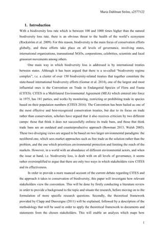 Maria Dahlman Ström, s2577122
1
1. Introduction
With a biodiversity loss rate which is between 100 and 1000 times higher than the natural
biodiversity loss rate, there is an obvious threat to the health of the world’s ecosystem
(Rockström et al. 2009). For this reason, biodiversity is the main focus of conservation efforts
globally, and these efforts take place on all levels of governance, involving states,
international organizations, transnational NGOs, corporations, celebrities, scientists and local
grassroot movements among others.
One main way in which biodiversity loss is addressed is by international treaties
between states. Although it has been argued that there is a so-called “biodiversity regime
complex”, i.e. a cluster of over 150 biodiversity-related treaties that together constitute the
state-based international biodiversity efforts (Gomar et al. 2014), one of the largest and most
influential ones is the Convention on Trade in Endangered Species of Flora and Fauna
(CITES). CITES is a Multilateral Environmental Agreement (MEA) which entered into force
in 1975, has 181 parties, and works by monitoring, restricting or prohibiting trade in species
based on their population numbers (CITES 2016). The Convention has been hailed as one of
the most effective and best-recognized conservation treaties, but due to its focus on trade
rather than conservation, scholars have argued that it also receives criticism by two different
camps: those that think it does not successfully enforce its trade bans, and those that think
trade bans are an outdated and counterproductive approach (Bowman 2013; Walsh 2005).
These two diverging views are argued to be based on two larger environmental paradigms: the
neoliberal one, which sees market approaches such as free trade as the solution rather than the
problem, and the one which prioritizes environmental protection and limiting the reach of the
markets. However, in a world with an abundance of different environmental actors, and when
the issue at hand, i.e. biodiversity loss, is dealt with on all levels of governance, it seems
rather oversimplified to argue that there are only two ways in which stakeholders view CITES
and its effectiveness.
In order to provide a more nuanced account of the current debate regarding CITES and
the approach it takes to conservation of biodiversity, this paper will investigate how relevant
stakeholders view the convention. This will be done by firstly conducting a literature review
in order to provide a background to the topic and situate the research, before moving on to the
formulation of more specific research questions. Secondly, the theoretical framework
provided by Clapp and Dauvergne (2011) will be explained, followed by a description of the
methodology that will be used in order to apply the theoretical framework to documents and
statements from the chosen stakeholders. This will enable an analysis which maps how
 
