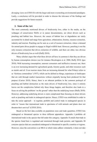 Maria Dahlman Ström, s2577122
2
diverging views on CITES fit with the larger and more overarching environmental paradigms.
Lastly, a conclusion will be provided in order to discuss the relevance of the findings and
provide suggestions for future research.
2. State of the Art
The most commonly mentioned drivers of biodiversity loss, either in the media, on the
webpages of conservation NGOs or in nature documentaries, are direct drivers such as
poaching and habitat loss. However, the causes of habitat loss or degradation are rarely
accounted for in detail and range from agriculture, urbanization, forestry, resource extraction,
industry and tourism. Poaching can be seen as a sort of resource extraction, where a demand
for animal parts drives people to engage in illegal wildlife hunt. However, poaching is not the
only resource extraction that drives extinction of wildlife, and there are other, less obvious
drivers of biodiversity loss as well (Duffy 2010).
Many scholars argue that what these drivers all have in common is that they are driven
by human consumption choices (see for instance Brockington et al. 2008; Duffy 2010; Igoe
2010). With increasing consumption, unaware consumers and ineffective resource use, there
is an ever increasing demand for agricultural goods, forestry goods, and other resources such
as metals and oil. Even tourism stems from an increasing demand for what Polanyi refers to
as ‘fictitious commodities’ (1957), which can be defined as things, experiences or landscapes
that are sold through market transactions without originally having been produced for that
purpose (Carrier 2010). Hence, there is an inherent problem in the common portrayal of
poaching and habitat destruction as the main drivers of biodiversity loss, since it entirely
leaves out the complexities behind why these things happen, and therefore also leads to a
focus on solving the problems ‘on the ground’ rather than the underlying issues (Duffy 2010).
However, addressing underlying drivers is more complicated than focusing on direct drivers
such as poaching and trade in endangered species. Hence, CITES was established in order to
take the easier approach – to regulate, prohibit and control trade in endangered species in
order to “ensure that international trade in specimens of wild animals and plants does not
threaten their survival” (CITES 2016).
Based on the best data available on population sizes and trade quantities, CITES lists
endangered or threatened species in three different appendices: Appendix I prohibits all
international trade in the species that fall under this category; Appendix II entails that trade in
the species listed here is regulated and monitored through trade permits; and Appendix III
concerns species that are considered endangered or threatened in specific countries or regions.
However, since the convention is an MEA to which states adhere voluntarily, it does not take
 