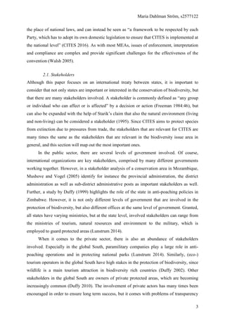 Maria Dahlman Ström, s2577122
3
the place of national laws, and can instead be seen as “a framework to be respected by each
Party, which has to adopt its own domestic legislation to ensure that CITES is implemented at
the national level” (CITES 2016). As with most MEAs, issues of enforcement, interpretation
and compliance are complex and provide significant challenges for the effectiveness of the
convention (Walsh 2005).
2.1. Stakeholders
Although this paper focuses on an international treaty between states, it is important to
consider that not only states are important or interested in the conservation of biodiversity, but
that there are many stakeholders involved. A stakeholder is commonly defined as “any group
or individual who can affect or is affected” by a decision or action (Freeman 1984:46), but
can also be expanded with the help of Starik’s claim that also the natural environment (living
and non-living) can be considered a stakeholder (1995). Since CITES aims to protect species
from extinction due to pressures from trade, the stakeholders that are relevant for CITES are
many times the same as the stakeholders that are relevant in the biodiversity issue area in
general, and this section will map out the most important ones.
In the public sector, there are several levels of government involved. Of course,
international organizations are key stakeholders, comprised by many different governments
working together. However, in a stakeholder analysis of a conservation area in Mozambique,
Mushove and Vogel (2005) identify for instance the provincial administration, the district
administration as well as sub-district administrative posts as important stakeholders as well.
Further, a study by Duffy (1999) highlights the role of the state in anti-poaching policies in
Zimbabwe. However, it is not only different levels of government that are involved in the
protection of biodiversity, but also different offices at the same level of government. Granted,
all states have varying ministries, but at the state level, involved stakeholders can range from
the ministries of tourism, natural resources and environment to the military, which is
employed to guard protected areas (Lunstrum 2014).
When it comes to the private sector, there is also an abundance of stakeholders
involved. Especially in the global South, paramilitary companies play a large role in anti-
poaching operations and in protecting national parks (Lunstrum 2014). Similarly, (eco-)
tourism operators in the global South have high stakes in the protection of biodiversity, since
wildlife is a main tourism attraction in biodiversity rich countries (Duffy 2002). Other
stakeholders in the global South are owners of private protected areas, which are becoming
increasingly common (Duffy 2010). The involvement of private actors has many times been
encouraged in order to ensure long term success, but it comes with problems of transparency
 