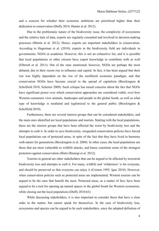 Maria Dahlman Ström, s2577122
4
and a concern for whether their economic ambitions are prioritized higher than their
dedication to conservation (Duffy 2014; Hunter et al. 2012).
Due to the problematic nature of the biodiversity issue, the complexity of ecosystems
and the relative lack of data, experts are regularly consulted and involved in decision-making
processes (Martin et al. 2012). Hence, experts are important stakeholders in conservation.
According to Hagerman et al. (2010), experts in the biodiversity field are individuals in
governments, NGOs or academia. However, this is not an exhaustive list, and it is possible
that local populations or other citizens have expert knowledge to contribute with as well
(Elbroch et al. 2011). Out of the ones mentioned, however, NGOs are perhaps the most
debated, due to their recent rise in influence and capital. In fact, it has been argued that their
rise was highly dependent on the rise of the neoliberal economic paradigm, and that
conservation NGOs have become crucial to the spread of capitalism (Brockington &
Scholfield 2010; Scherrer 2009). Such critique has raised concerns about the fact that NGOs
have significant power over which conservation approaches are considered viable, over how
Western consumers view animals, landscapes and people in the global South, as well as what
type of knowledge is mediated and legitimized to the general public (Brockington &
Scholfield 2010).
Furthermore, there are several interest groups that can be considered stakeholders, and
the main ones identified are local populations and tourists. Starting with the local populations,
these are the interest groups that have been affected the worst by biodiversity loss and the
attempts to curb it. In order to save biodiversity, misguided conservation policies have forced
local populations out of protected areas, in spite of the fact that they have lived in harmony
with nature for generations (Brockington et al. 2008). In other cases, the local populations are
those that are most vulnerable to wildlife attacks, and hence constitute some of the strongest
protestors against conservation efforts (Rastogi et al. 2012).
Tourists in general are other stakeholders that can be argued to be affected by terrestrial
biodiversity loss and attempts to curb it. For many, wildlife and ‘wilderness’ is for everyone,
and should be preserved so that everyone can enjoy it (Cronon 1995; Igoe 2010). However,
when conservation policies such as protected areas are implemented, Western tourists can be
argued to be the ones that benefit the most. Protected areas, as a matter of fact, have been
argued to be a tool for opening up natural spaces in the global South for Western ecotourists,
while closing out the local populations (Duffy 2010:63).
While discussing stakeholders, it is also important to consider those that have a clear
stake in the matter, but cannot speak for themselves. In the case of biodiversity loss,
ecosystems and species can be argued to be such stakeholders, since the adopted definition of
 