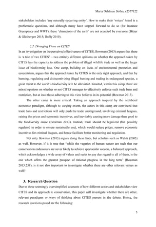 Maria Dahlman Ström, s2577122
5
stakeholders includes ‘any naturally occurring entity’. How to make their ‘voices’ heard is a
problematic questions, and although many have stepped forward to do so (for instance
Greenpeace and WWF), these ‘champions of the earth’ are not accepted by everyone (Bitzer
& Glasbergen 2015; Duffy 2010).
2.2. Diverging Views on CITES
In an investigation on the perceived effectiveness of CITES, Bowman (2013) argues that there
is ‘a tale of two CITES’ – two entirely different opinions on whether the approach taken by
CITES has the capacity to address the problem of illegal wildlife trade as well as the larger
issue of biodiversity loss. One camp, building on ideas of environmental protection and
ecocentrism, argues that the approach taken by CITES is the only right approach, and that by
banning, regulating and disincentivizing illegal hunting and trading in endangered species, a
great threat to the world’s biodiversity will be alleviated. Granted, within this camp, there are
mixed opinions on whether or not CITES manages to effectively enforce such trade bans and
restriction, but at least those adhering to this view believes in its potential (Bowman 2013).
The other camp is more critical. Taking an approach inspired by the neoliberal
economic paradigm, although to varying extent, the actors in this camp are convinced that
trade bans and restrictions will only push the trade underground, involving criminal leagues,
raising the prices and economic incentives, and inevitably causing more damage than good to
the biodiversity cause (Bowman 2013). Instead, trade should be legalized (but possibly
regulated in order to ensure sustainable use), which would reduce prices, remove economic
incentives for criminal leagues, and hence facilitate better monitoring and regulation.
Not only Bowman (2013) argues along these lines, but scholars such as Walsh (2005)
as well. However, if it is true that “while the vagaries of human nature are such that our
conservation endeavours are never likely to achieve spectacular success, a balanced approach,
which acknowledges a wide array of values and seeks to pay due regard to all of them, is the
one which offers the greatest prospect of rational progress in the long term” (Bowman
2013:238), is it not also important to investigate whether there are other relevant values as
well?
3. Research Question
Due to these seemingly oversimplified accounts of how different actors and stakeholders view
CITES and its approach to conservation, this paper will investigate whether there are other,
relevant paradigms or ways of thinking about CITES present in the debate. Hence, the
research questions posed are the following:
 