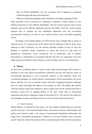 Maria Dahlman Ström, s2577122
6
- How do CITES stakeholders view the convention and its approach to protecting
wildlife through trade bans and restrictions?
- Which environmental paradigms can be identified in the debate regarding CITES?
These questions will be answered by conducting a qualitative content analysis of four
different documents by four different stakeholders. The first research question aims to more
generally map out the different arguments present in the debate, while the second research
question aims to compare the four stakeholder approaches with four overarching
environmental worldviews, in order to see if similar divisions exist in the debate regarding
CITES.
Providing a more nuanced debate on CITES and the issue of illegal trade in species is
important since, if we ignore parts of the debate and the arguments made by those actors
adhering to other worldviews, we risk missing important insights on how to solve the
problem, or important details, connections or causes that cannot be seen from our
perspectives. Furthermore, social construction can be problematic, and if scholars,
policymakers or stakeholders are constantly told that only these two approaches exist, they
might end up even blinder to other solutions, or start to reinforce the two views themselves.
4. Theory
In their book on different paths to a green world, Clapp and Dauvergne (2011) present a
typology of four main global environmental worldviews and how they perceive causes of
environmental degradation as well as possible solutions to such problems. These four
overarching paradigms are market liberals, institutionalists, bioenvironmentalists and social
greens, and they are to be considered as ideal, somewhat exaggerated categories (although
there are certain individuals that adhere to the extremes as well). The thinkers that identify
with each category range from academics to policy makers and activists, and the framework is
therefore a good tool for mapping debates in the ‘real’ world, such as international
negotiations and activist campaigns (Clapp & Dauvergne 2011). This section will explain the
four paradigms in detail, and lastly provide an overview of their main characteristics.
4.1. Market Liberals
Market liberals, as indicated by their name, view free markets, globalization and economic
growth as the key to environmental health. Hence, they perceive poverty, failed markets, bad
policies and restrictive trade as the causes of environmental degradation (Dauvergne and
Clapp 2011). Sustainable development is defined as a win-win situation where economic
growth “meets the needs of the present without compromising the ability of future generations
 