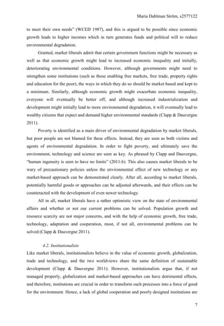 Maria Dahlman Ström, s2577122
7
to meet their own needs” (WCED 1987), and this is argued to be possible since economic
growth leads to higher incomes which in turn generates funds and political will to reduce
environmental degradation.
Granted, market liberals admit that certain government functions might be necessary as
well as that economic growth might lead to increased economic inequality and initially,
deteriorating environmental conditions. However, although governments might need to
strengthen some institutions (such as those enabling free markets, free trade, property rights
and education for the poor), the ways in which they do so should be market based and kept to
a minimum. Similarly, although economic growth might exacerbate economic inequality,
everyone will eventually be better off, and although increased industrialization and
development might initially lead to more environmental degradation, it will eventually lead to
wealthy citizens that expect and demand higher environmental standards (Clapp & Dauvergne
2011).
Poverty is identified as a main driver of environmental degradation by market liberals,
but poor people are not blamed for these effects. Instead, they are seen as both victims and
agents of environmental degradation. In order to fight poverty, and ultimately save the
environment, technology and science are seen as key. As phrased by Clapp and Dauvergne,
“human ingenuity is seen to have no limits” (2011:6). This also causes market liberals to be
wary of precautionary policies unless the environmental effect of new technology or any
market-based approach can be demonstrated clearly. After all, according to market liberals,
potentially harmful goods or approaches can be adjusted afterwards, and their effects can be
counteracted with the development of even newer technology.
All in all, market liberals have a rather optimistic view on the state of environmental
affairs and whether or not our current problems can be solved. Population growth and
resource scarcity are not major concerns, and with the help of economic growth, free trade,
technology, adaptation and cooperation, most, if not all, environmental problems can be
solved (Clapp & Dauvergne 2011).
4.2. Institutionalists
Like market liberals, institutionalists believe in the value of economic growth, globalization,
trade and technology, and the two worldviews share the same definition of sustainable
development (Clapp & Dauvergne 2011). However, institutionalists argue that, if not
managed properly, globalization and market-based approaches can have detrimental effects,
and therefore, institutions are crucial in order to transform such processes into a force of good
for the environment. Hence, a lack of global cooperation and poorly designed institutions are
 