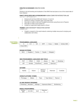 PAGE 2
CREATIVE 2D DESIGNER CREATIVE WORK
2012
Worked on the full branding and localization of the WWE that took place at one of the closed halls of
Cairo Stadium
KINECT DEVELOPER AND UX RESEARCHER HUMAN COMPUTER INTERACTION LAB
JULY 2011 – SEPTEMBER 2011
 Worked with the Kinect SDK both Versions 1.0 and 2.0
 Worked on writing a scientific paper using latex tools
 Was able to create a multi-touch tangible environment using Kinect and a Projector
 Was able to create a touch based UX
 Created an augmented reality based on Kinect
TRAINEE CAIRO MICROSOFT INNOVATION CENTER
SUMMER 2007
 Created a research in the social network containing multiple resources for studying and
collaboration with others
FUNCTIONAL
SUMMARY
PROGRAMMING LANGUAGES
C C++ C# WPF CLisp Matlab Surface SDK
Kinect SDK
DESIGN PATTERNS
MVC Singleton Factory Façade Delegate
WEB PROGRAMMING LANGUAGES AND TOOLS
PHP HTML5 CSS3 JQuery Ajax Bootstrap
JSP Servlets WordPress Joomla OpenCart
DATABSE
MySQL SQLite
ORCALE
PL/SQL
Hibernate CoreData
CROSS PLATFORM / HYBIRD
Phonegap Meteor Tizen Tizen Native Titanium
UX AND GRAPHIC DESIGNING
Photoshop Illustrator InDesign Expression Blend Wireframing
MOBILE PROGRAMMING
Android
SDK
iOS SDK Swift
Objective
C
 