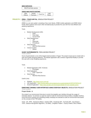 PAGE 3
WEB SERVICES
RESTFull Web service
VIDEO AND PHOTO EDITING
After
Effects
Adobe
Premiere
Final Cut
Light
Room
PROJECTS ZOBA – YOUR CAR PAL, GRADUATION PROJECT
TEAM LEADER
ZOBA is a car care system consisting of two main blocks, ZOBA mobile application and ZOBA Admin
Portal. Both systems serve each other simultaneously to provide the user with the most efficient and
pleasing experience.
Tools:
 Mobile Development (iOS)
o Swift
o Core Data
o Cocoa Pods
 Web Development
o JSF
o Hibernate
o Primefaces
 Web Services
o RESTful Web service
 Version Control
o Github
SUNNY SUPERMARKETS, FREELANCING PROJECT
TEAM LEADER
Sunny Supermarkets is one of the largest retail providers in Egypt. The project scope was to create both a
web and mobile shopping platforms. The Mobile application also contains Augmented Reality to provide
the user with a new shopping experience.
Tools:
 Mobile Application (iOS / Android)
o Phonegap
 Web Application
o PHP / OpenCart
 Web Service
o RESTful Web Service
Useful Links:
 Website : http://www.sunny.com.eg/
 iOS Application : https://itunes.apple.com/us/app/sunny-supermarkets/id1057019755?mt=8
 Android Application : https://play.google.com/store/apps/details?id=com.repixels.sunny
ENRICHING TANGIBLE USER INTERFACE USING EVERYDAY OBJECTS, GRADUATION PROJECT
TEAM LEADER
Project Grade : A
Our project is an environment that aims to enrich the tangible user interface through the usage of
everyday objects. To achieve our goal we need to build an environment that provides a tangible interface,
since that touch surfaces are spreading widely nowadays we decided to build an environment that based
on the concept of the FTIR tables.
Tools : C# , WPF , Expression Blend , Surface SDK , Facebook API , YouTube API , reacTIVision ,
TUIO , Gesture Recognition Algorithm ( 1$ dollar) , Singleton Pattern , Factory Pattern, MVC Pattern
 