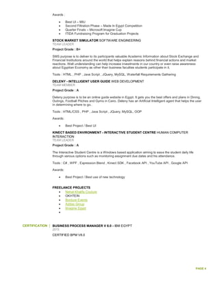 PAGE 4
Awards :
 Best UI – MIU
 Second Filtration Phase – Made In Egypt Competition
 Quarter Finals – Microsoft Imagine Cup
 ITIDA Fundraising Program for Graduation Projects
STOCK MARKET SIMULATOR SOFTWARE ENGINEERING
TEAM LEADER
Project Grade : B+
SMS purpose is to deliver to its participants valuable Academic Information about Stock Exchange and
Financial Institutions around the world that helps explain reasons behind financial actions and market
reactions. Well understanding can help increase investments in our country or even raise awareness
about Egyptian Economy as other than business faculties students participate in it.
Tools : HTML , PHP , Java Script , JQuery, MySQL, Waterfall Requirements Gathering
DELENY - INTELLIGENT USER GUIDE WEB DEVELOPMENT
TEAM MEMBER
Project Grade : A
Deleny purpose is to be an online guide website in Egypt. It gets you the best offers and plans in Dining,
Outings, Football Pitches and Gyms in Cairo. Deleny has an Artificial Intelligent agent that helps the user
in determining where to go.
Tools : HTML/CSS , PHP , Java Script , JQuery, MySQL, OOP
Awards:
 Best Project / Best UI
KINECT BASED ENVIRONMENT - INTERACTIVE STUDENT CENTRE HUMAN COMPUTER
INTERACTION
TEAM LEADER
Project Grade : A
The Interactive Student Centre is a Windows based application aiming to ease the student daily life
through various options such as monitoring assignment due dates and his attendance.
Tools : C# , WPF , Expression Blend , Kinect SDK , Facebook API , YouTube API , Google API
Awards:
 Best Project / Best use of new technology
FREELANCE PROJECTS
 Nehal Khalifa Couture
 OKHTEIN
 Bordure Events
 Addas Group
 Imagine Egypt

CERTIFICATION BUSINESS PROCESS MANAGER V 8.0 - IBM EGYPT
2015
CERTIFIED BPM V8.0
 