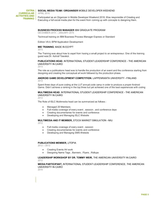 PAGE 5
EXTRA
CURRICULAR
ACTIVITIES AND
TRAINING
SOCIAL MEDIA TEAM / ORGANISER MOBILE DEVELOPER WEEKEND
APRIL 2015
Participated as an Organizer in Mobile Developer Weekend 2016. Was responsible of Creating and
Executing a full social media plan for the event from coming up with concepts to designing them.
BUSINESS PROCESS MANAGER IBM GRADUATE PROGRAM
DECEMBER 2014 – JANUARY 2015
Technical training on IBM Business Process Manager Express or Standard
Edition V8.0, BPM Application Development
MIE TRAINING, MADE IN EGYPT
2013
The Training was about how to expel from having a small project to an entrepreneur. One of the training
guest was Dr. Ashraf Tawakol.
PUBLICATIONS HEAD, INTERNATIONAL STUDENT LEADERSHIP CONFERENCE - THE AMERICAN
UNIVERSITY IN CAIRO
2013
The role as a publications head was to handle the production of an event and the conference starting from
designing and creating the conceptual art work followed by the production phase.
ANDROID GAME DEVELOPMENT COMPETITION, LAPPENRANTA UNIVERSITY - FINLAND
2012
Spent three days of pure coding at the LUT annual code camp in order to produce a proper Android
Game. Didn’t achieve a ranking in the top three but yet achieved one of the best experiences with coding
MULTIMEDIA HEAD, INTERNATIONAL STUDENT LEADERSHIP CONFERENCE - THE AMERICAN
UNIVERSITY IN CAIRO
2012
The Role of ISLC Multimedia head can be summarized as follows :
 Managed 20 Members
 Full media coverage of every event , session , and conference days
 Creating documentaries for events and conference
 Developing and Managing ISLC Website
MULTIMEDIA AND IT MEMBER, STOCK MARKET SIMULATION - MIU
2012
 Full media coverage of every event , session
 Creating documentaries for events and conference
 Developing and Managing SMS Website
PUBLICATIONS MEMBER, UTOPIA
2012 – 2013
 Creating Events Art work
 Designing Name Tags , Banners , Flyers , Rollups
LEADERSHIP WORKSHOP BY DR. TOMMY WEIR, THE AMERICAN UNIVERSITY IN CAIRO
2012
MEDIA PARTICIPANT, INTERNATIONAL STUDENT LEADERSHIP CONFERENCE, THE AMERICAN
UNIVERSITY IN CAIRO
2010
 