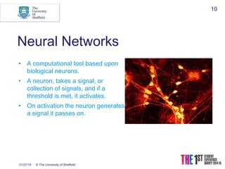 01/27/16 © The University of Sheffield
10
Neural Networks
• A computational tool based upon
biological neurons.
• A neuron, takes a signal, or
collection of signals, and if a
threshold is met, it activates.
• On activation the neuron generates
a signal it passes on.
 