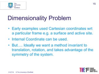 01/27/16 © The University of Sheffield
15
Dimensionality Problem
• Early examples used Cartesian coordinates wrt
a particular frame e.g. a surface and active site.
• Internal Coordinate can be used.
• But…. Ideally we want a method invariant to
translation, rotation, and takes advantage of the
symmetry of the system.
 
