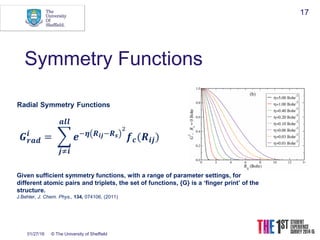 01/27/16 © The University of Sheffield
17
Symmetry Functions
Given sufficient symmetry functions, with a range of parameter settings, for
different atomic pairs and triplets, the set of functions, {G} is a ‘finger print’ of the
structure.
J.Behler, J. Chem. Phys., 134, 074106, (2011)
 