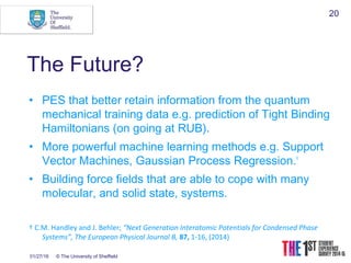 01/27/16 © The University of Sheffield
20
The Future?
• PES that better retain information from the quantum
mechanical training data e.g. prediction of Tight Binding
Hamiltonians (on going at RUB).
• More powerful machine learning methods e.g. Support
Vector Machines, Gaussian Process Regression.†
• Building force fields that are able to cope with many
molecular, and solid state, systems.
† C.M. Handley and J. Behler; “Next Generation Interatomic Potentials for Condensed Phase
Systems”, The European Physical Journal B, 87, 1-16, (2014)
 