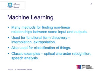 01/27/16 © The University of Sheffield
3
Machine Learning
• Many methods for finding non-linear
relationships between some input and outputs.
• Used for functional form discovery –
interpolation, extrapolation.
• Also used for classification of things.
• Classic examples – optical character recognition,
speech analysis.
 