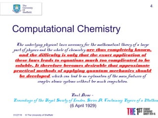 01/27/16 © The University of Sheffield
4
Computational Chemistry
The underlying physical laws necessary for the mathematical theory of a large
part of physics and the whole of chemistry are thus completely known,
and the difficulty is only that the exact application of
these laws leads to equations much too complicated to be
soluble. It therefore becomes desirable that approximate
practical methods of applying quantum mechanics should
be developed, which can lead to an explanation of the main features of
complex atomic systems without too much computation.
Paul Dirac -
Proceedings of the Royal Society of London. Series A, Containing Papers of a Mathem
 (6 April 1929)
 