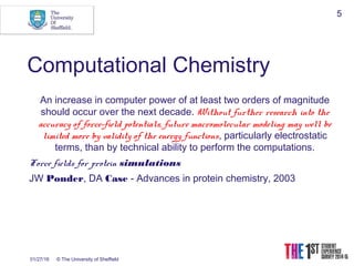 01/27/16 © The University of Sheffield
5
Computational Chemistry
An increase in computer power of at least two orders of magnitude
should occur over the next decade. Without further research into the
accuracy of force-field potentials, future macromolecular modeling may well be
limited more by validity of the energy functions, particularly electrostatic
terms, than by technical ability to perform the computations.
Force fields for protein simulations
JW Ponder, DA Case - Advances in protein chemistry, 2003
 