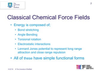 01/27/16 © The University of Sheffield
7
Classical Chemical Force Fields
• Energy is composed of;
• Bond stretching
• Angle Bending
• Torsional rotation
• Electrostatic interactions
• Lennard Jones potential to represent long range
attraction and close range repulsion
• All of these have simple functional forms
 